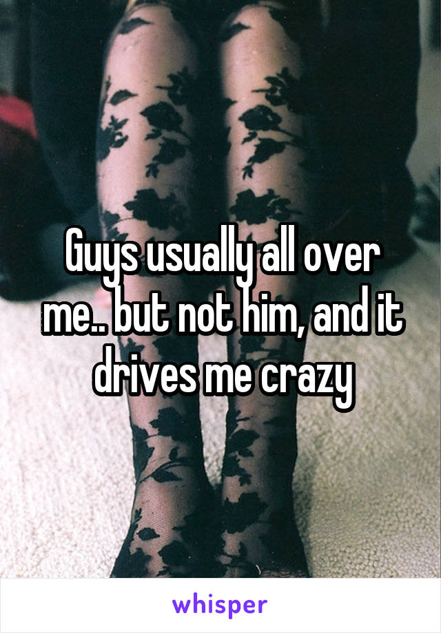 Guys usually all over me.. but not him, and it drives me crazy