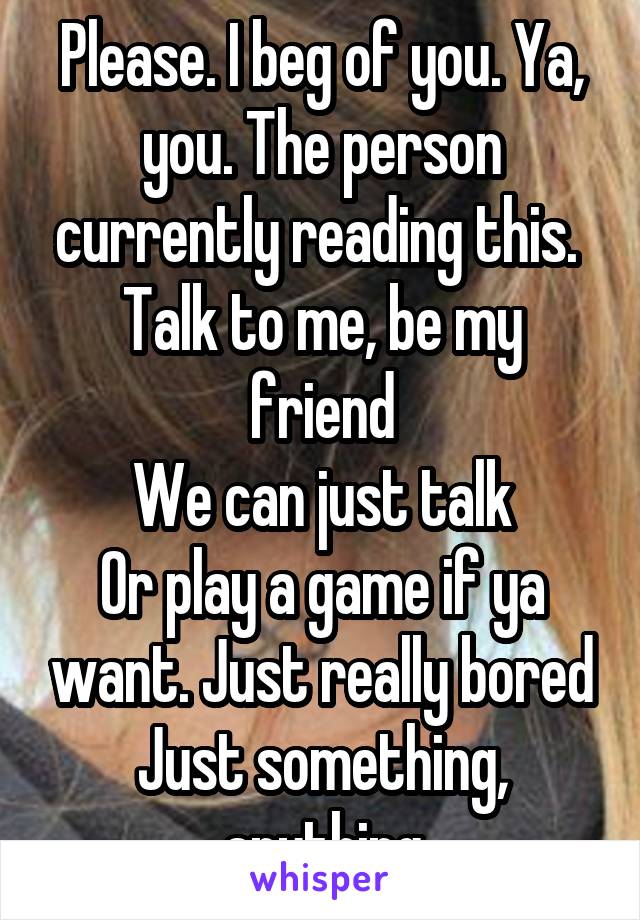 Please. I beg of you. Ya, you. The person currently reading this. 
Talk to me, be my friend
We can just talk
Or play a game if ya want. Just really bored
Just something, anything