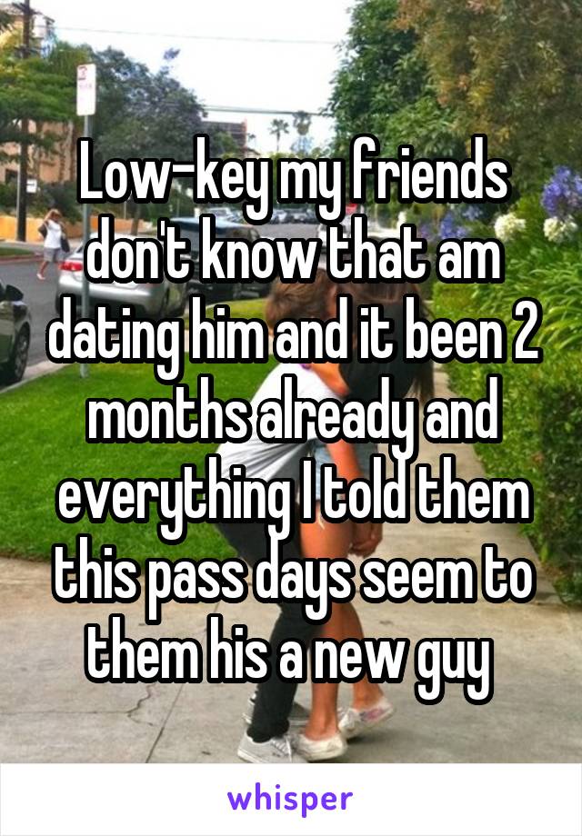 Low-key my friends don't know that am dating him and it been 2 months already and everything I told them this pass days seem to them his a new guy 