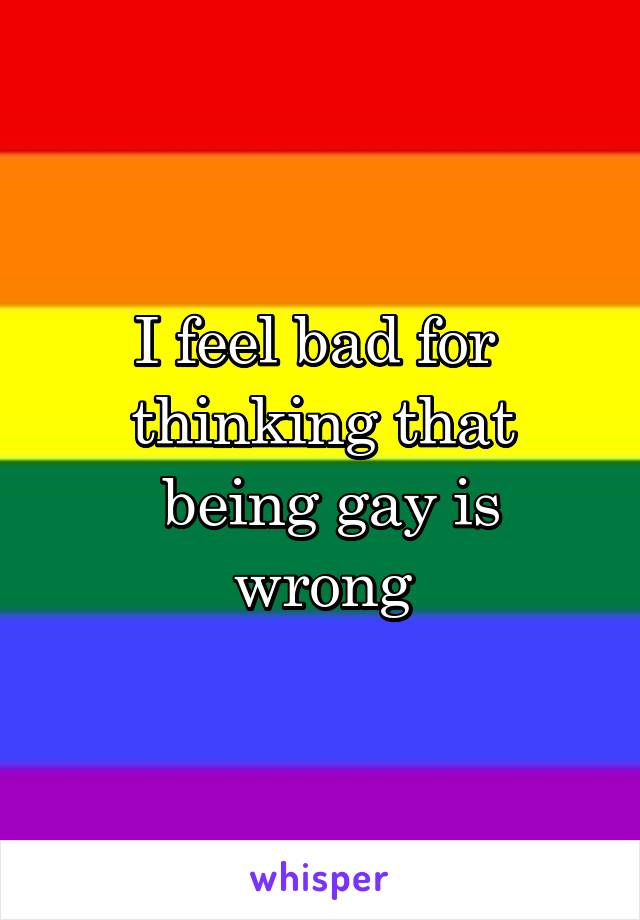 I feel bad for 
thinking that
 being gay is wrong