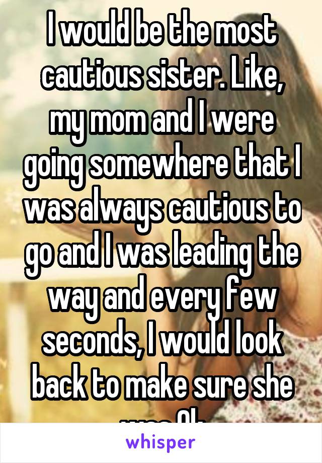 I would be the most cautious sister. Like, my mom and I were going somewhere that I was always cautious to go and I was leading the way and every few seconds, I would look back to make sure she was Ok