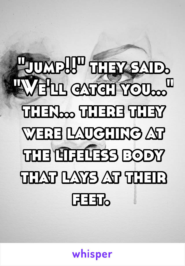 "jump!!" they said. "We'll catch you..." then... there they were laughing at the lifeless body that lays at their feet. 