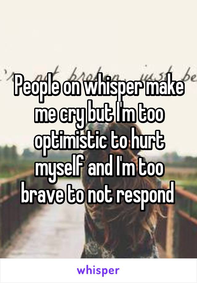 People on whisper make me cry but I'm too optimistic to hurt myself and I'm too brave to not respond 