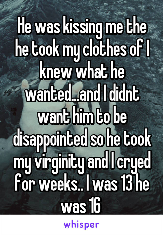 He was kissing me the he took my clothes of I knew what he wanted...and I didnt want him to be disappointed so he took my virginity and I cryed for weeks.. I was 13 he was 16 