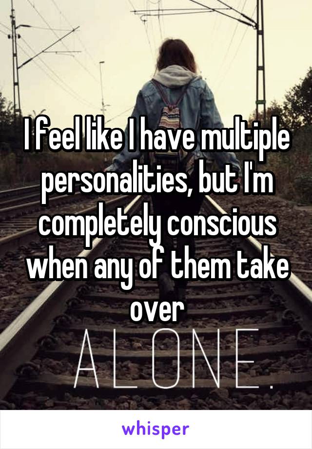 I feel like I have multiple personalities, but I'm completely conscious when any of them take over