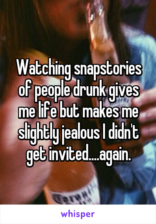 Watching snapstories of people drunk gives me life but makes me slightly jealous I didn't get invited....again.