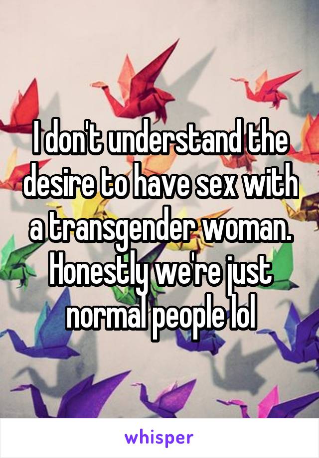 I don't understand the desire to have sex with a transgender woman. Honestly we're just normal people lol