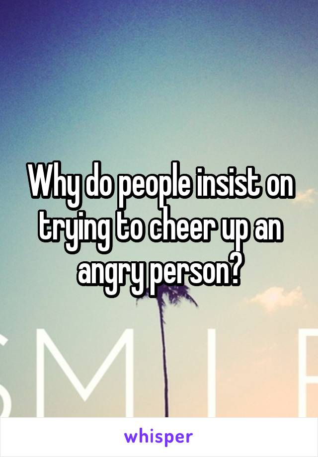 Why do people insist on trying to cheer up an angry person?