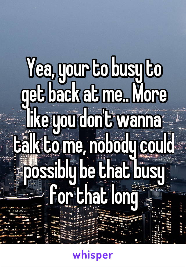 Yea, your to busy to get back at me.. More like you don't wanna talk to me, nobody could possibly be that busy for that long