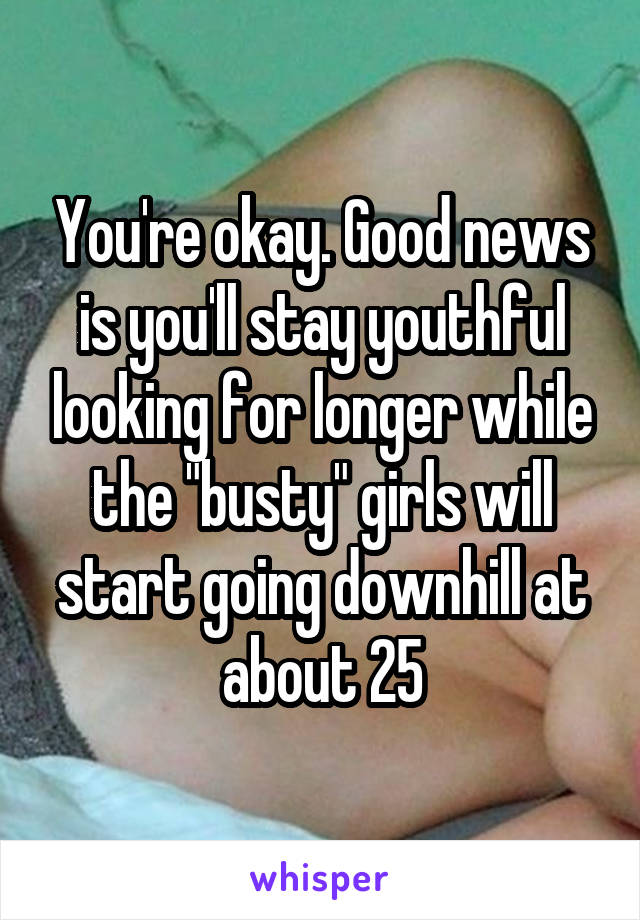 You're okay. Good news is you'll stay youthful looking for longer while the "busty" girls will start going downhill at about 25