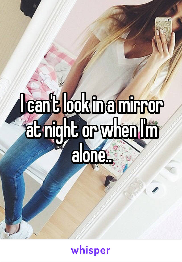 I can't look in a mirror at night or when I'm alone..