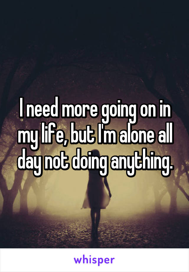 I need more going on in my life, but I'm alone all day not doing anything.