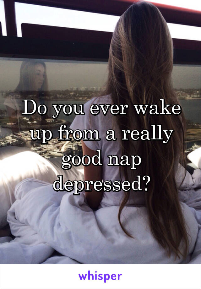 Do you ever wake up from a really good nap depressed?