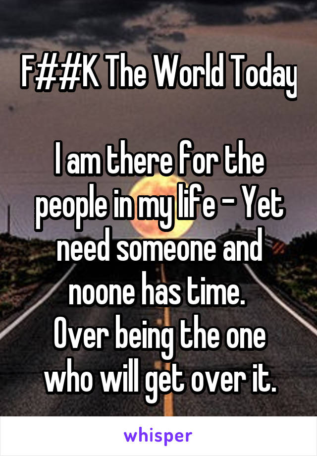 F##K The World Today 
I am there for the people in my life - Yet need someone and noone has time. 
Over being the one who will get over it.