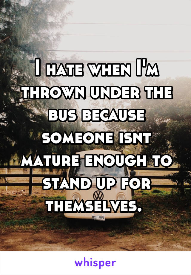 I hate when I'm thrown under the bus because someone isnt mature enough to stand up for themselves. 