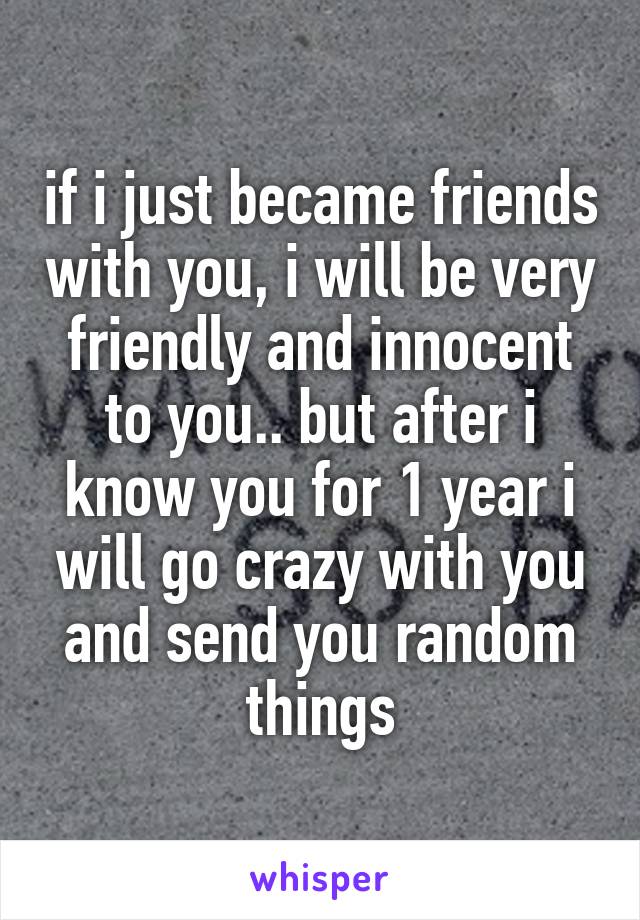 if i just became friends with you, i will be very friendly and innocent to you.. but after i know you for 1 year i will go crazy with you and send you random things