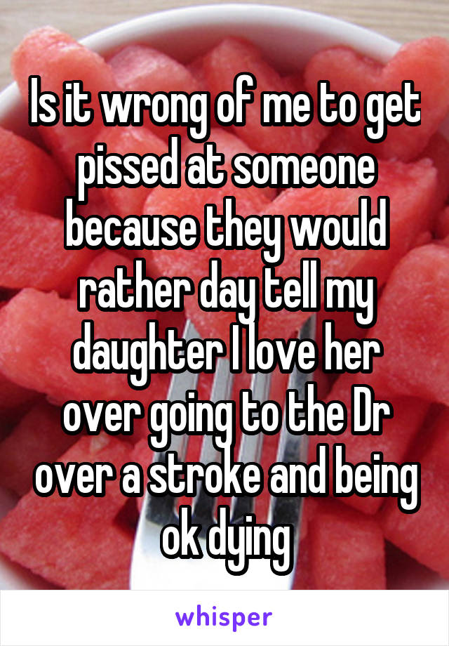 Is it wrong of me to get pissed at someone because they would rather day tell my daughter I love her over going to the Dr over a stroke and being ok dying