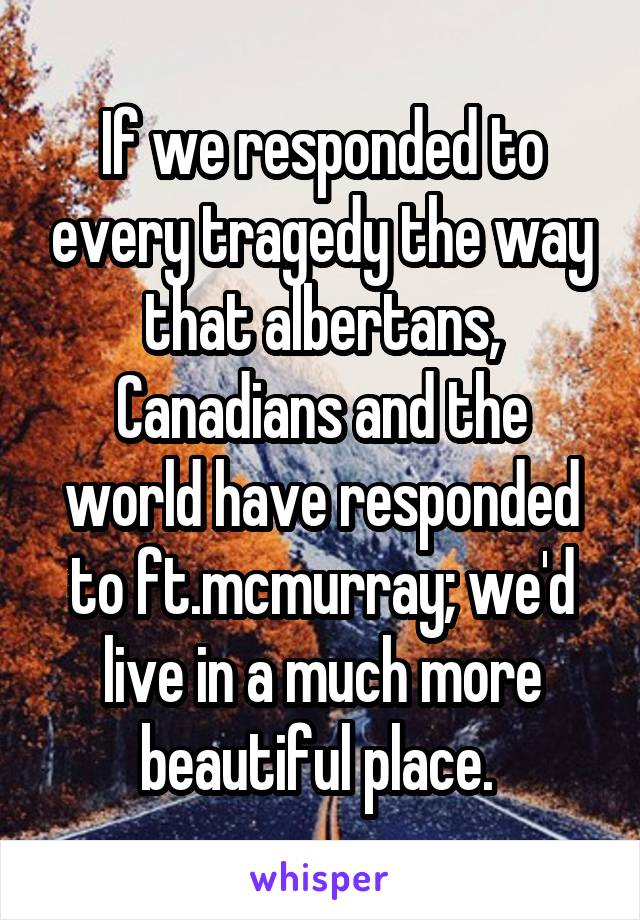 If we responded to every tragedy the way that albertans, Canadians and the world have responded to ft.mcmurray; we'd live in a much more beautiful place. 