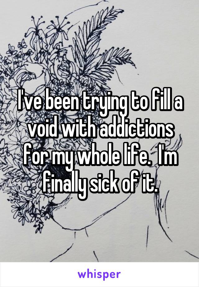 I've been trying to fill a void with addictions for my whole life.  I'm finally sick of it.