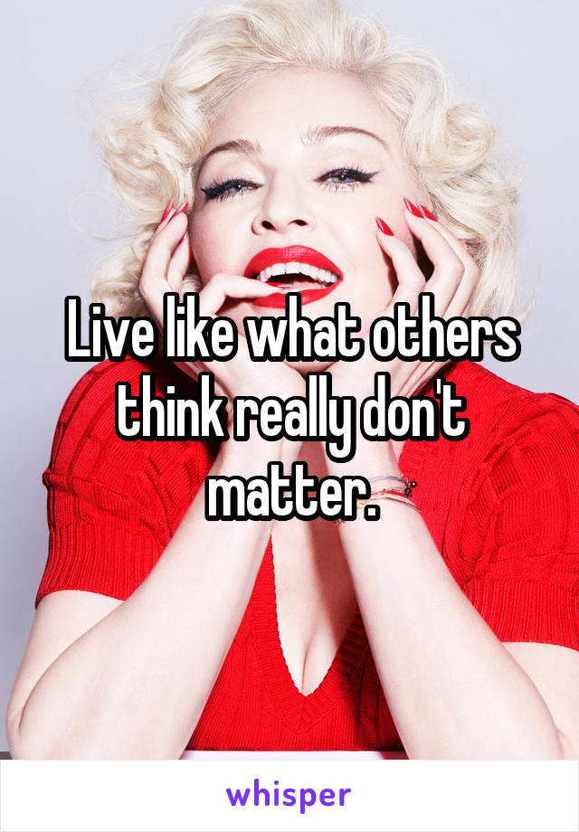 Live like what others think really don't matter.