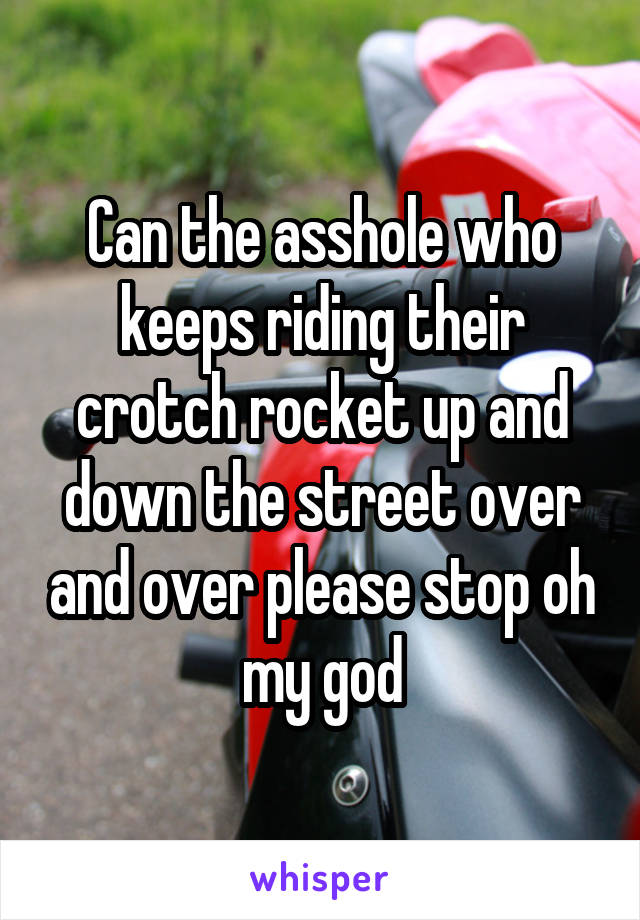 Can the asshole who keeps riding their crotch rocket up and down the street over and over please stop oh my god