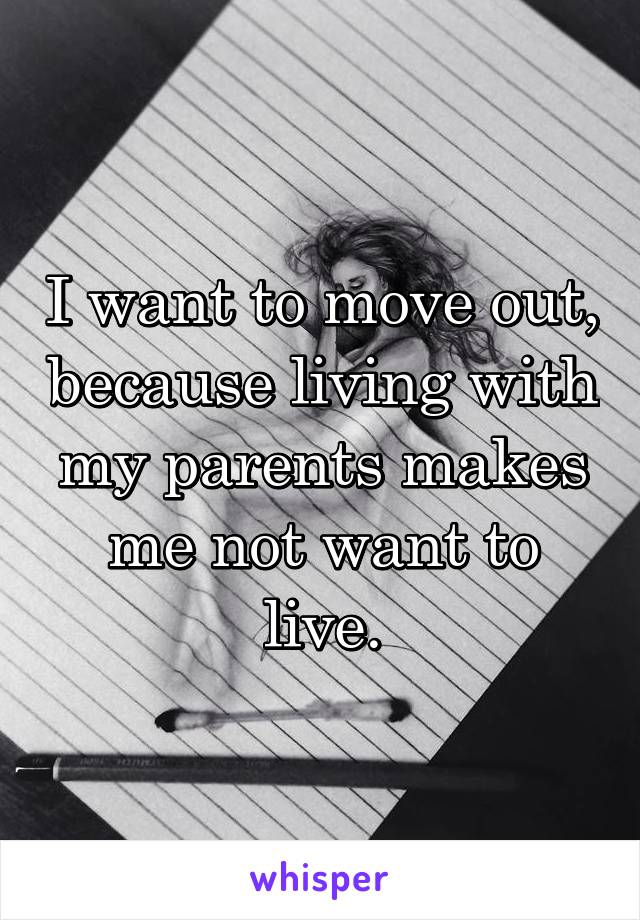 I want to move out, because living with my parents makes me not want to live.