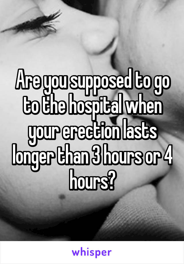 Are you supposed to go to the hospital when your erection lasts longer than 3 hours or 4 hours?