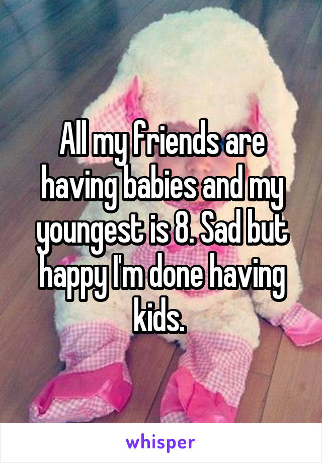 All my friends are having babies and my youngest is 8. Sad but happy I'm done having kids. 