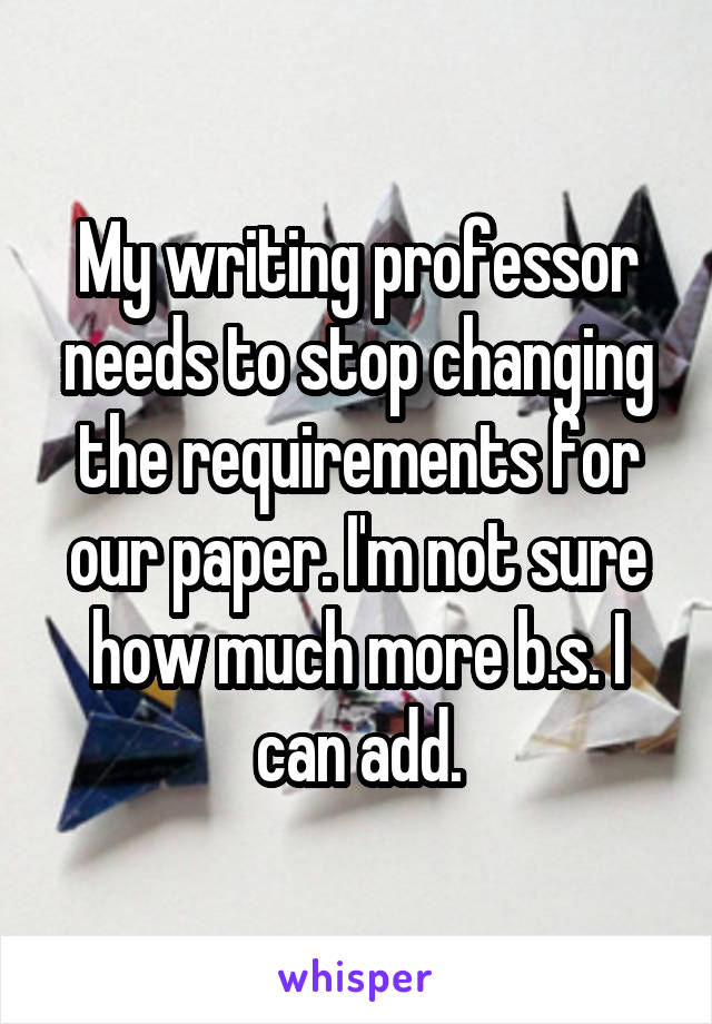 My writing professor needs to stop changing the requirements for our paper. I'm not sure how much more b.s. I can add.