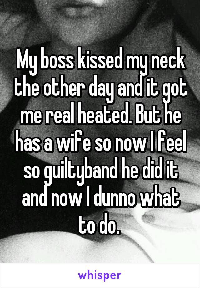 My boss kissed my neck the other day and it got me real heated. But he has a wife so now I feel so guiltyband he did it and now I dunno what to do. 