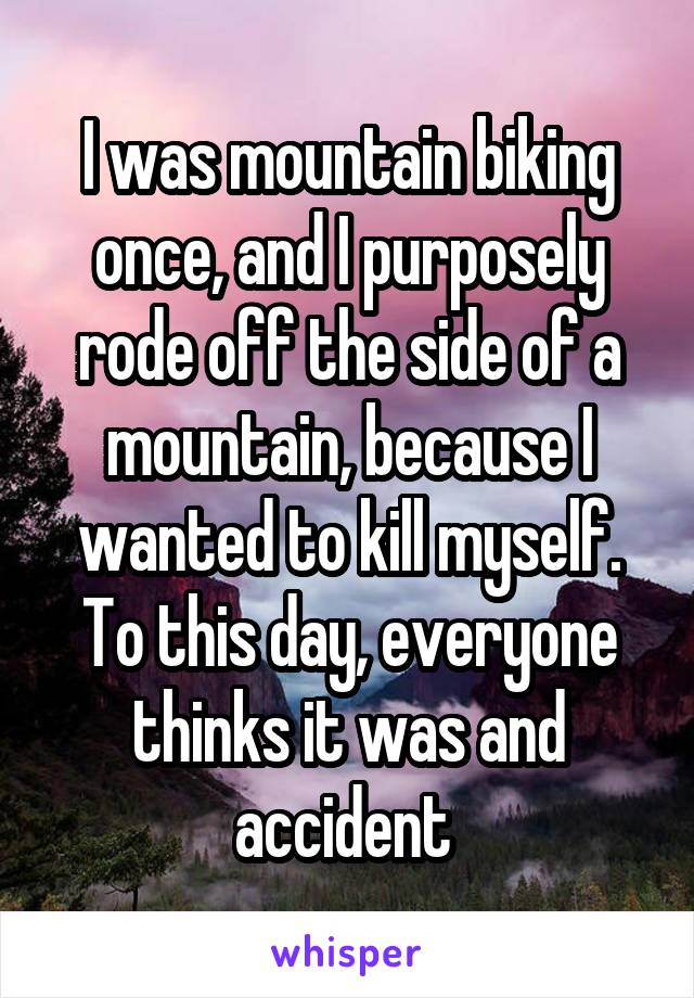 I was mountain biking once, and I purposely rode off the side of a mountain, because I wanted to kill myself. To this day, everyone thinks it was and accident 