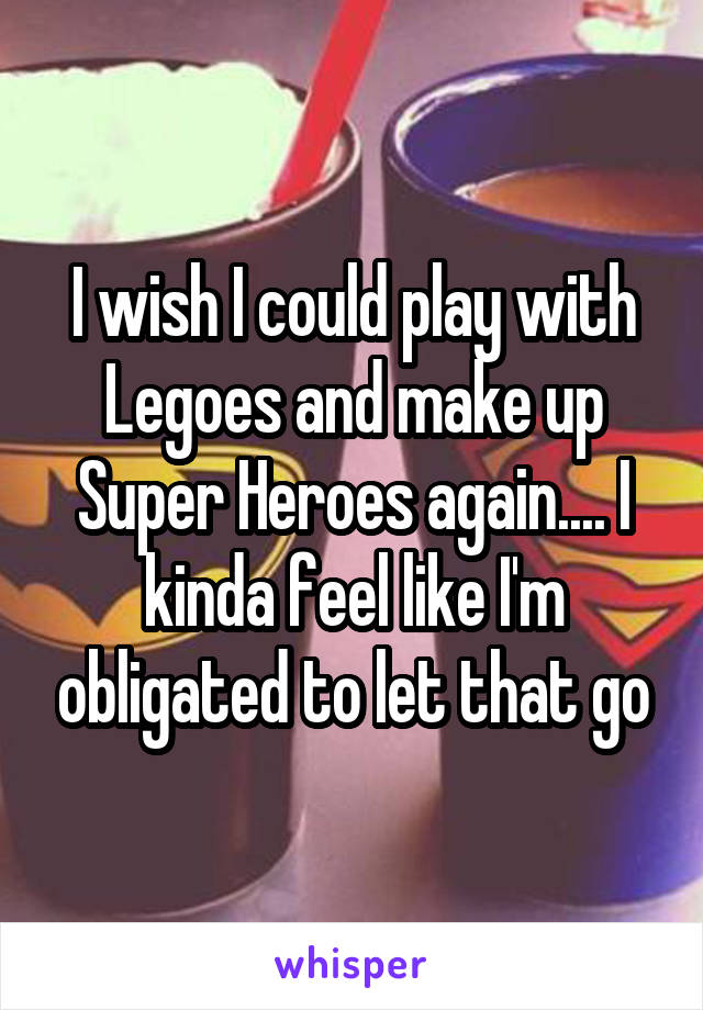 I wish I could play with Legoes and make up Super Heroes again.... I kinda feel like I'm obligated to let that go