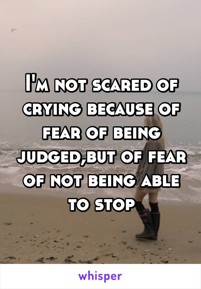 I'm not scared of crying because of fear of being judged,but of fear of not being able to stop