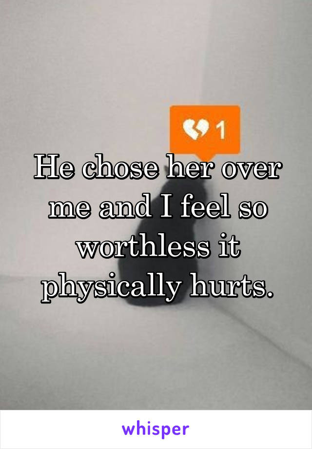 He chose her over me and I feel so worthless it physically hurts.