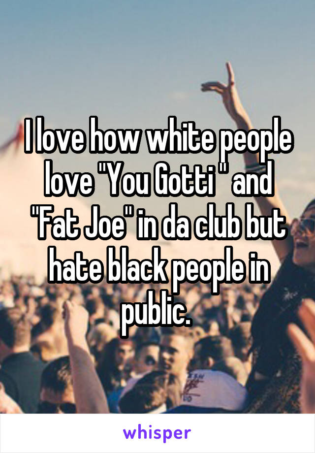 I love how white people love "You Gotti " and "Fat Joe" in da club but hate black people in public. 