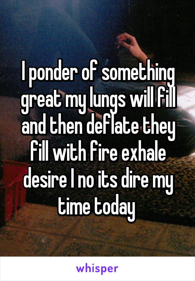 I ponder of something great my lungs will fill and then deflate they fill with fire exhale desire I no its dire my time today 