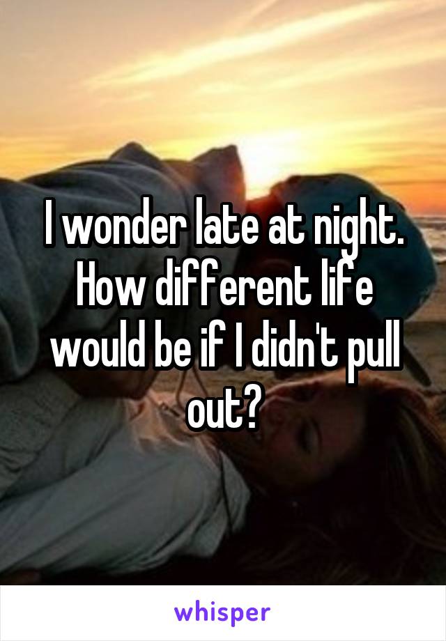 I wonder late at night. How different life would be if I didn't pull out?