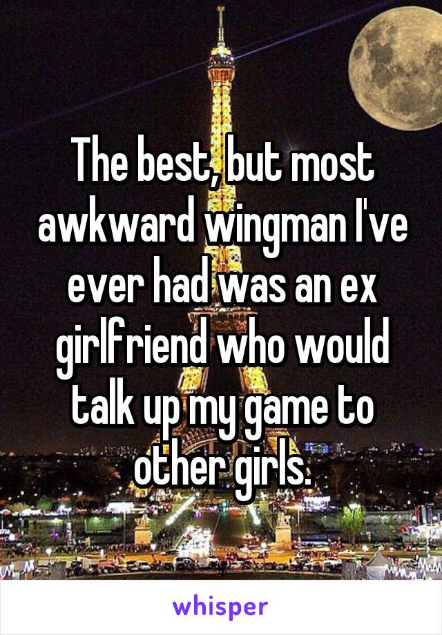 The best, but most awkward wingman I've ever had was an ex girlfriend who would talk up my game to other girls.