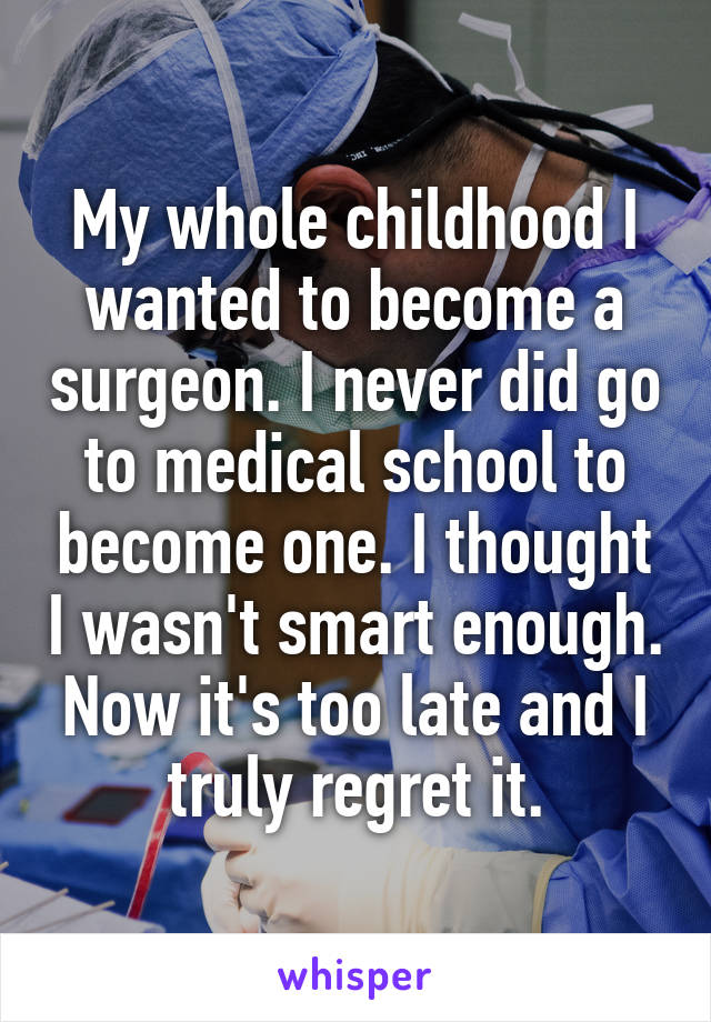 My whole childhood I wanted to become a surgeon. I never did go to medical school to become one. I thought I wasn't smart enough. Now it's too late and I truly regret it.