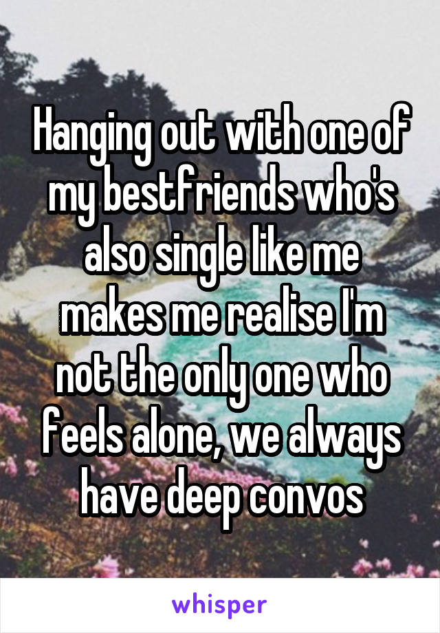 Hanging out with one of my bestfriends who's also single like me makes me realise I'm not the only one who feels alone, we always have deep convos