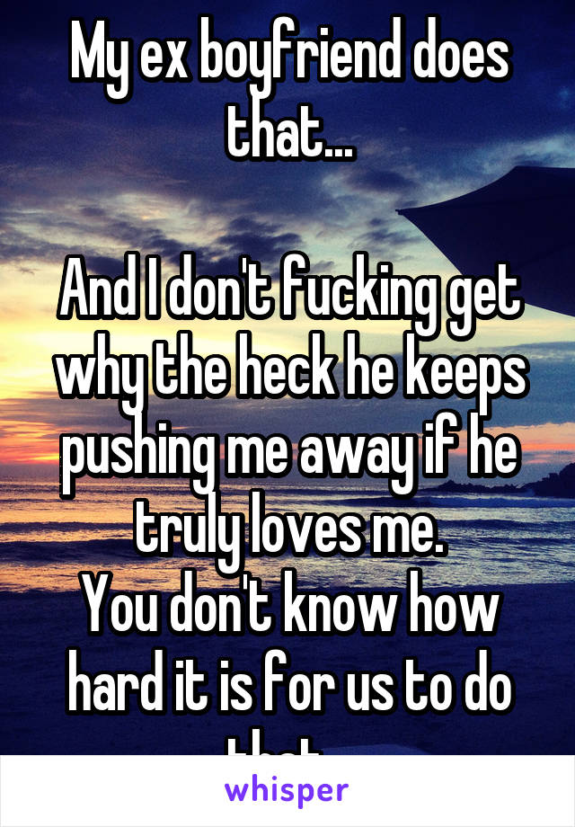 My ex boyfriend does that...

And I don't fucking get why the heck he keeps pushing me away if he truly loves me.
You don't know how hard it is for us to do that...