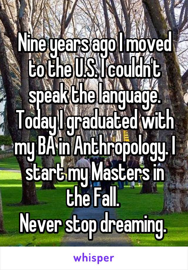 Nine years ago I moved to the U.S. I couldn't speak the language. Today I graduated with my BA in Anthropology. I start my Masters in the Fall. 
Never stop dreaming. 