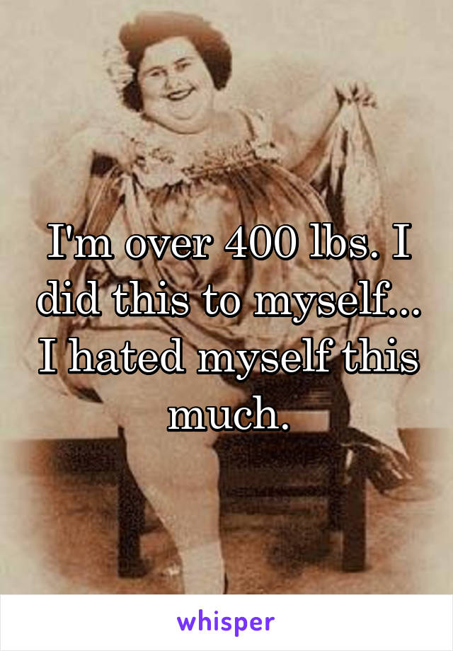 I'm over 400 lbs. I did this to myself... I hated myself this much.