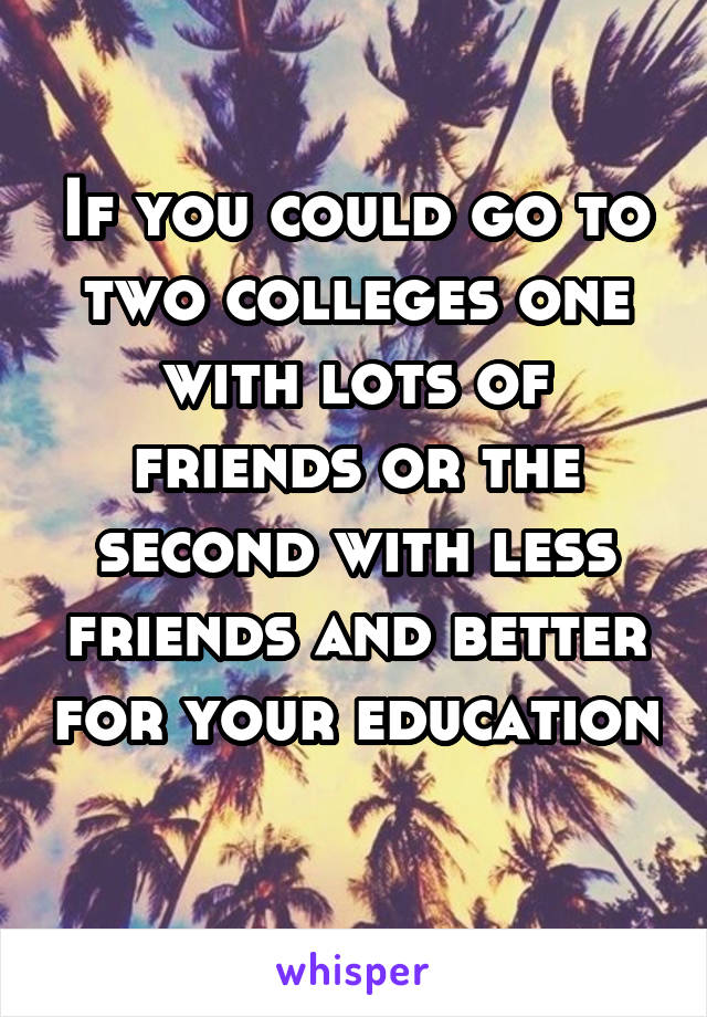 If you could go to two colleges one with lots of friends or the second with less friends and better for your education 