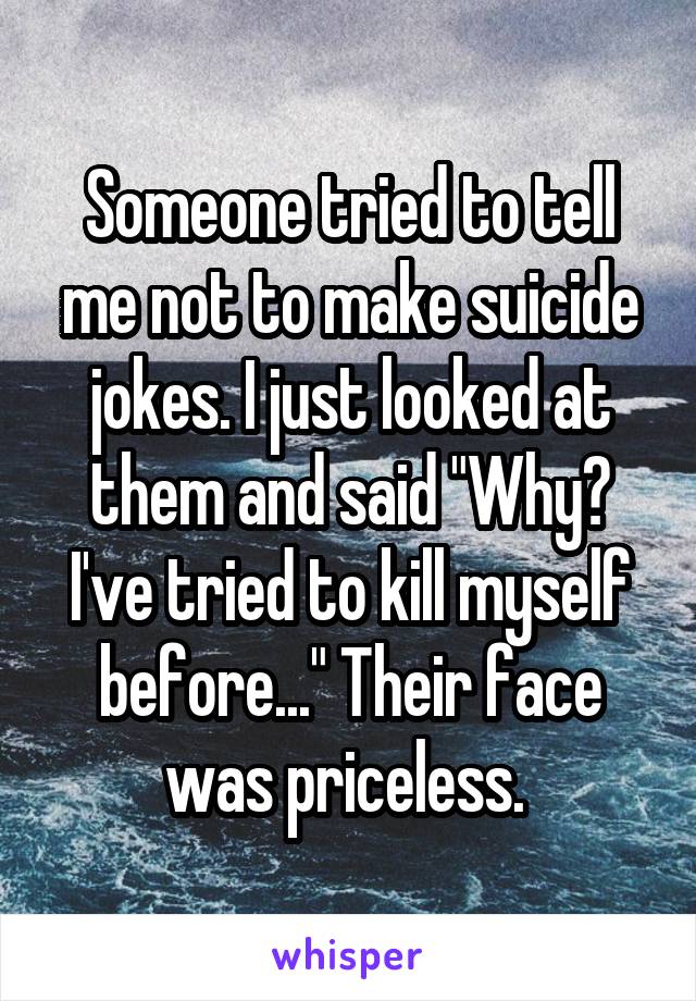 Someone tried to tell me not to make suicide jokes. I just looked at them and said "Why? I've tried to kill myself before..." Their face was priceless. 