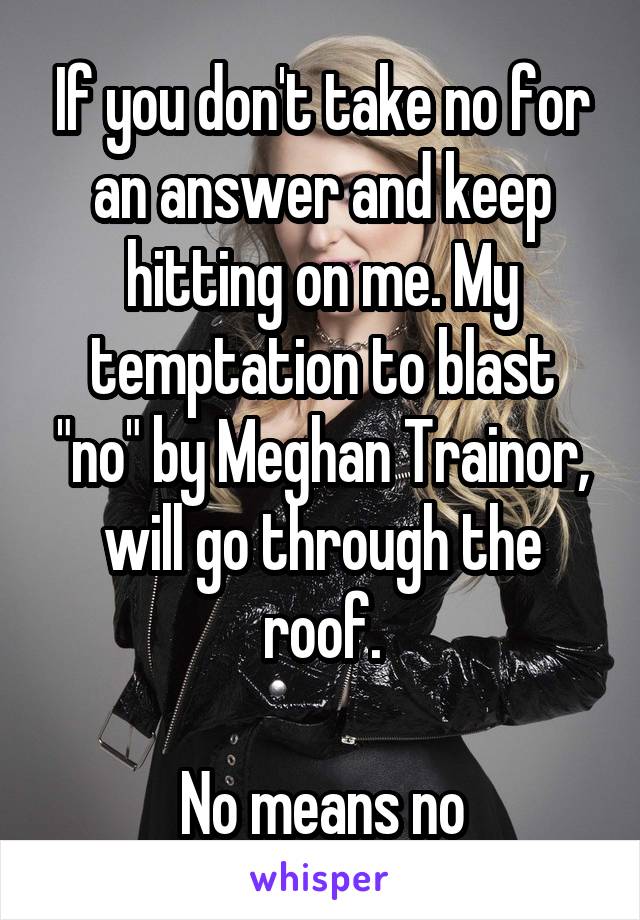 If you don't take no for an answer and keep hitting on me. My temptation to blast "no" by Meghan Trainor, will go through the roof.

No means no