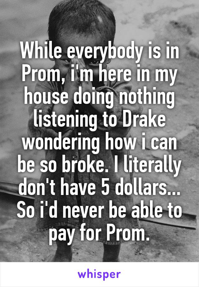 While everybody is in Prom, i'm here in my house doing nothing listening to Drake wondering how i can be so broke. I literally don't have 5 dollars... So i'd never be able to pay for Prom.