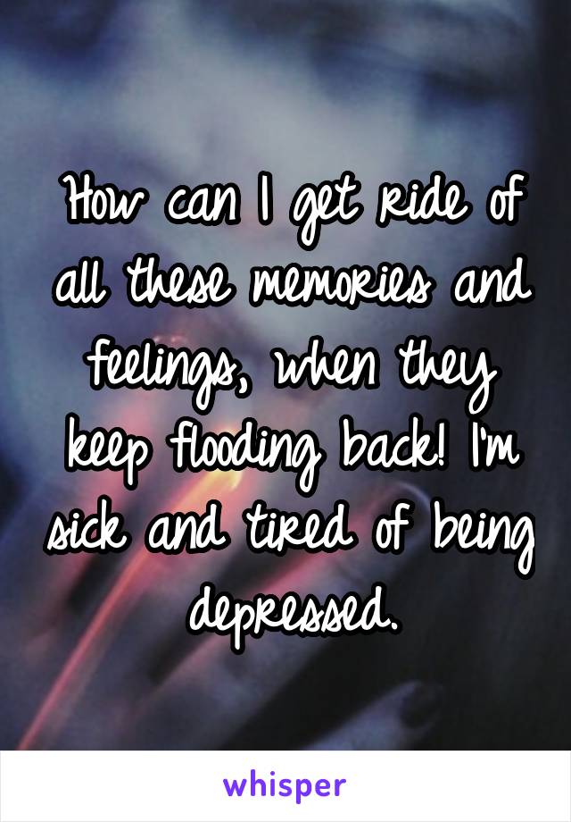 How can I get ride of all these memories and feelings, when they keep flooding back! I'm sick and tired of being depressed.