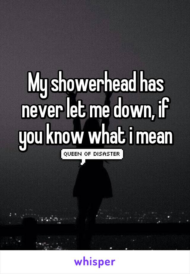 My showerhead has never let me down, if you know what i mean

