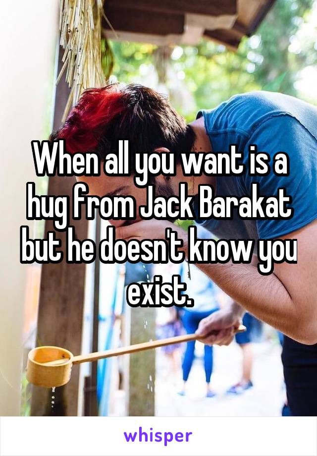 When all you want is a hug from Jack Barakat but he doesn't know you exist.